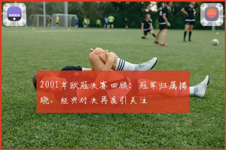 2001年欧冠决赛回顾：冠军归属揭晓，经典对决再度引关注