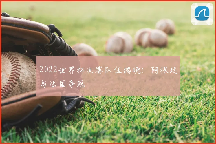 2022世界杯决赛队伍揭晓:阿根廷与法国争冠