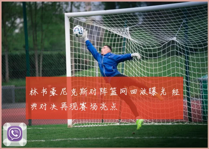 林书豪尼克斯对阵篮网回放曝光 经典对决再现赛场亮点