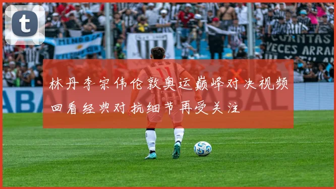 林丹李宗伟伦敦奥运巅峰对决视频回看经典对抗细节再受关注