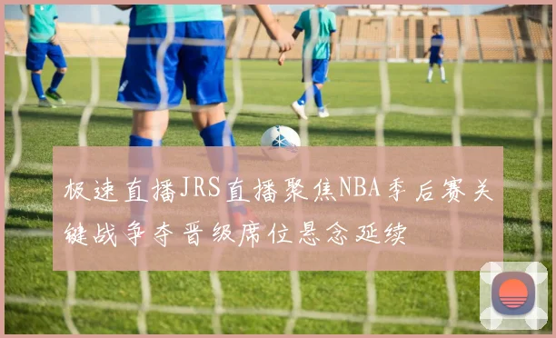 极速直播JRS直播聚焦NBA季后赛关键战争夺晋级席位悬念延续