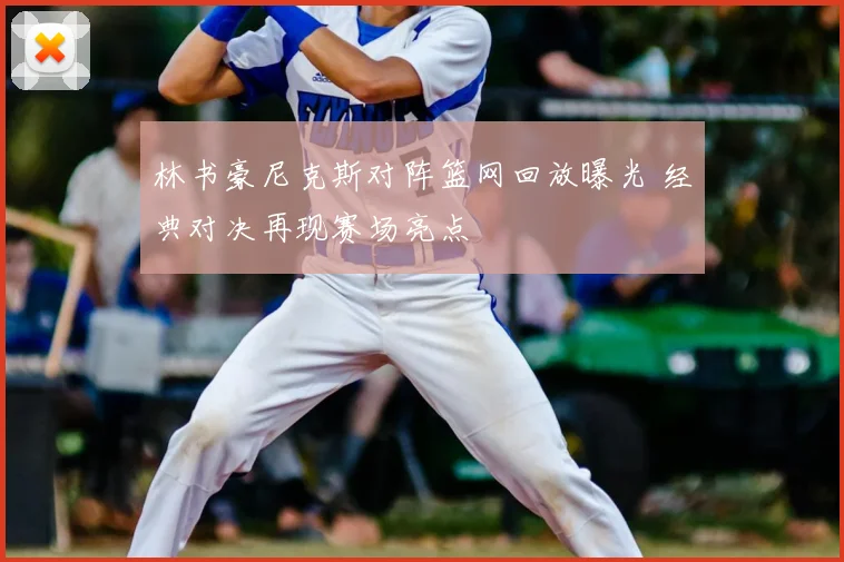 林书豪尼克斯对阵篮网回放曝光 经典对决再现赛场亮点