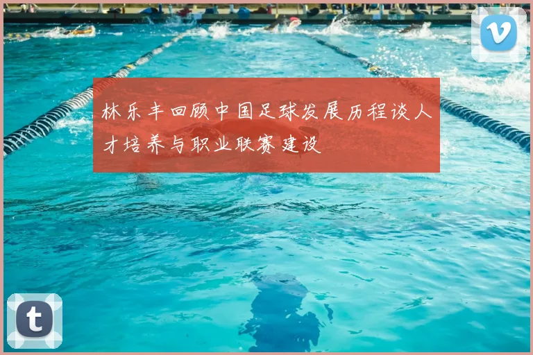 林乐丰回顾中国足球发展历程谈人才培养与职业联赛建设