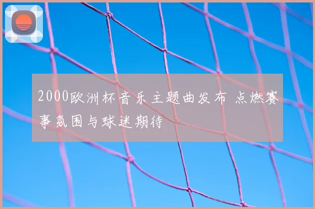 2000欧洲杯音乐主题曲发布 点燃赛事氛围与球迷期待
