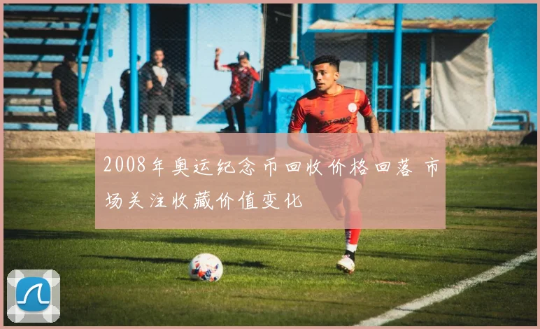2008年奥运纪念币回收价格回落 市场关注收藏价值变化