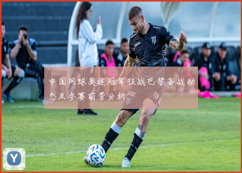 中国网球奥运冠军征战巴黎备战动态及参赛前景分析