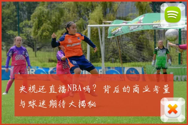 央视还直播NBA吗？背后的商业考量与球迷期待大揭秘