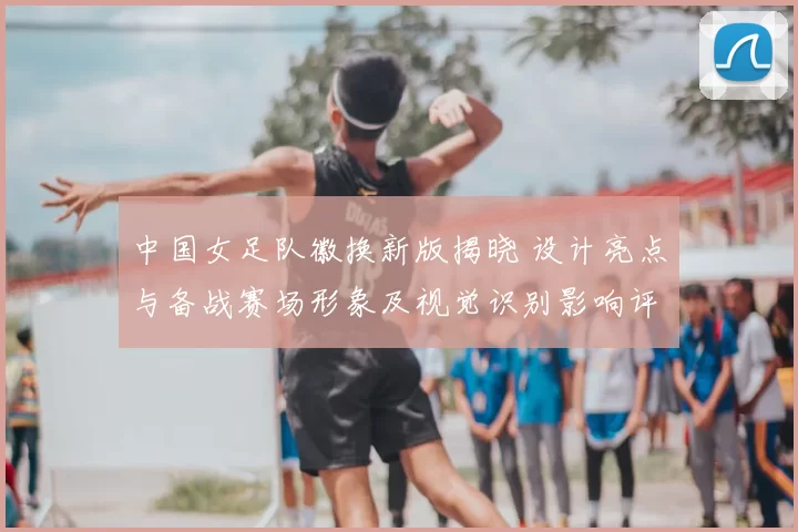 中国女足队徽换新版揭晓 设计亮点与备战赛场形象及视觉识别影响评估
