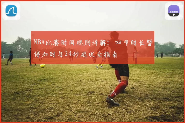 NBA比赛时间规则详解:四节时长暂停加时与24秒进攻全指南