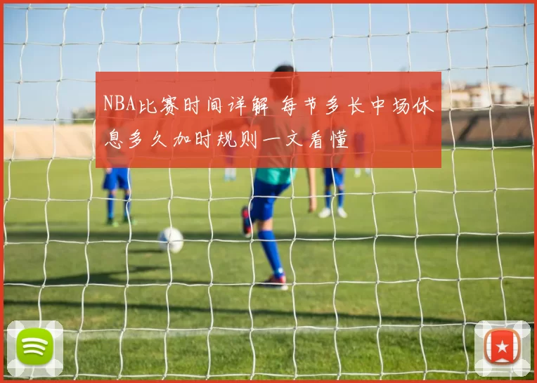 NBA比赛时间详解 每节多长中场休息多久加时规则一文看懂