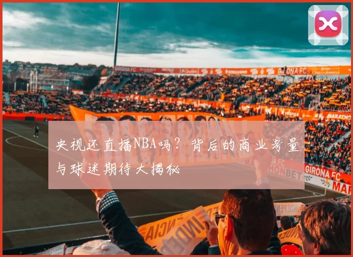 央视还直播NBA吗？背后的商业考量与球迷期待大揭秘