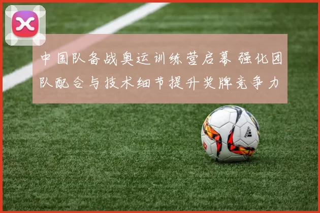 中国队备战奥运训练营启幕 强化团队配合与技术细节提升奖牌竞争力