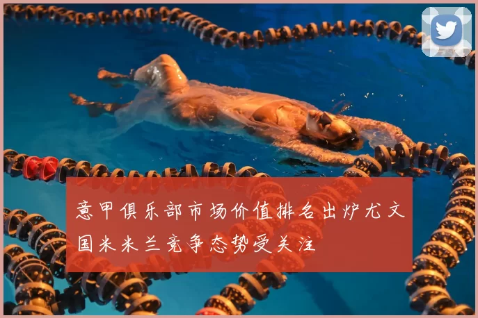 意甲俱乐部市场价值排名出炉尤文国米米兰竞争态势受关注