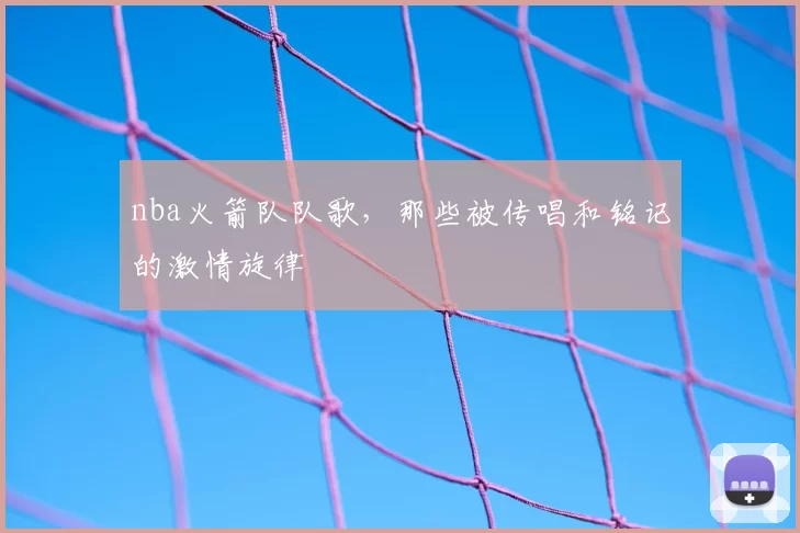 nba火箭队队歌,那些被传唱和铭记的激情旋律
