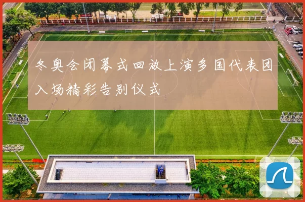 冬奥会闭幕式回放上演多国代表团入场精彩告别仪式