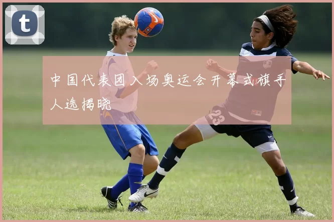 中国代表团入场奥运会开幕式旗手人选揭晓