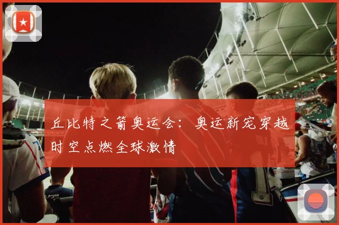 丘比特之箭奥运会:奥运新宠穿越时空点燃全球激情