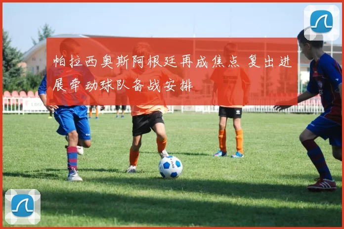 帕拉西奥斯阿根廷再成焦点 复出进展牵动球队备战安排