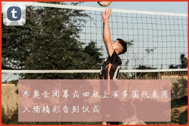 冬奥会闭幕式回放上演多国代表团入场精彩告别仪式