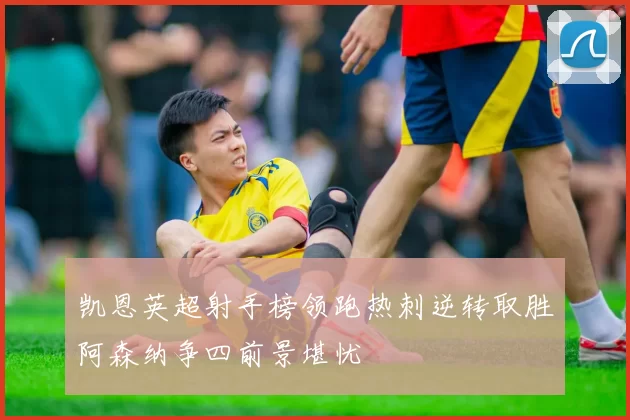 凯恩英超射手榜领跑热刺逆转取胜阿森纳争四前景堪忧