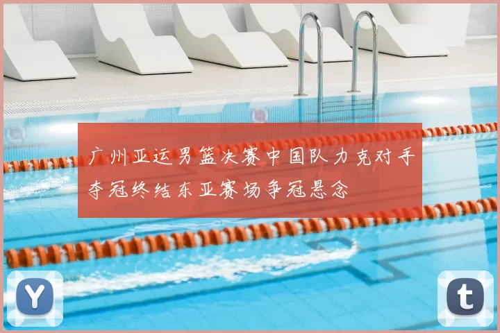 广州亚运男篮决赛中国队力克对手夺冠终结东亚赛场争冠悬念