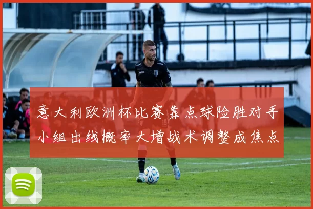 意大利欧洲杯比赛靠点球险胜对手小组出线概率大增战术调整成焦点