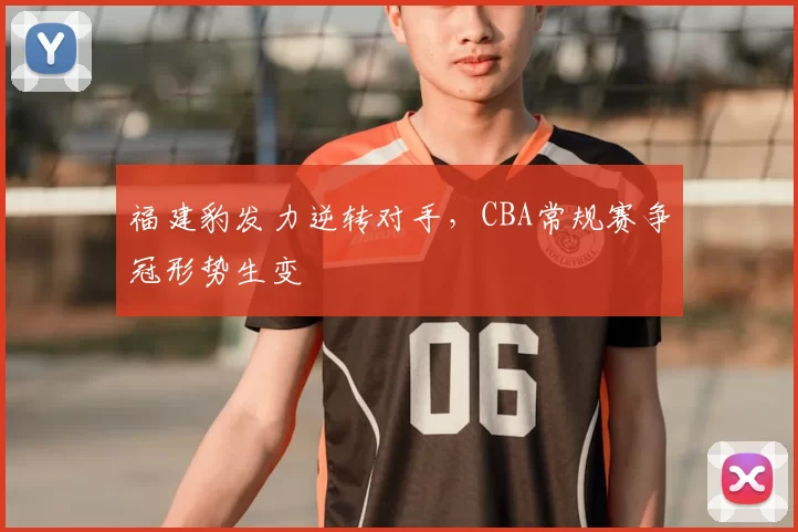 福建豹发力逆转对手，CBA常规赛争冠形势生变