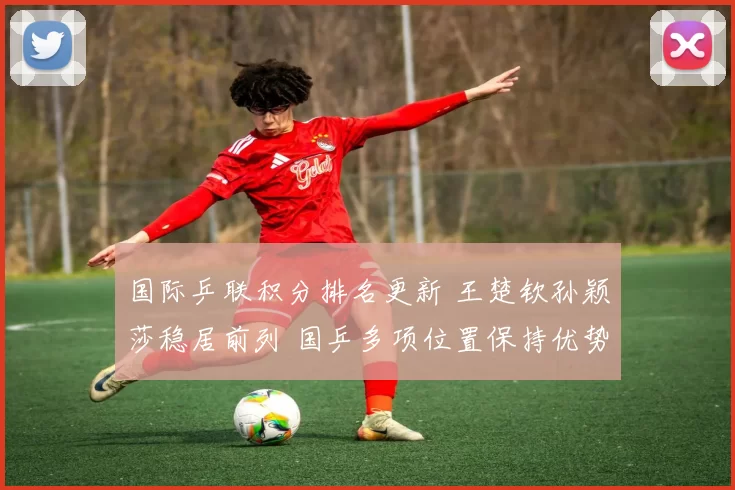 国际乒联积分排名更新 王楚钦孙颖莎稳居前列 国乒多项位置保持优势