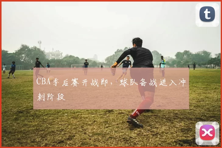 CBA季后赛开战即，球队备战进入冲刺阶段