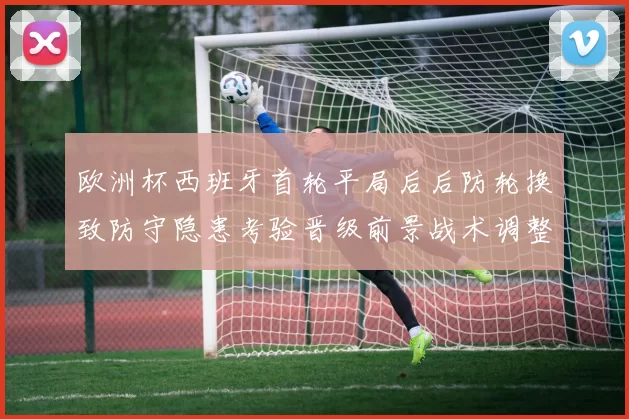 欧洲杯西班牙首轮平局后后防轮换致防守隐患考验晋级前景战术调整受关注