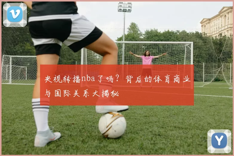 央视转播nba了吗？背后的体育商业与国际关系大揭秘