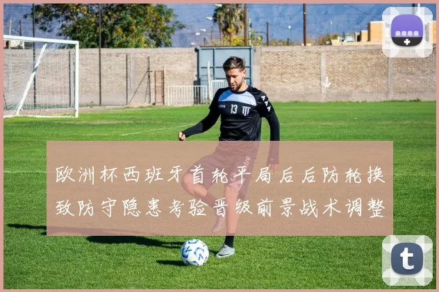 欧洲杯西班牙首轮平局后后防轮换致防守隐患考验晋级前景战术调整受关注