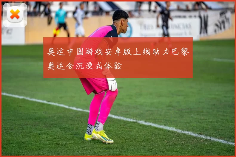 奥运中国游戏安卓版上线助力巴黎奥运会沉浸式体验