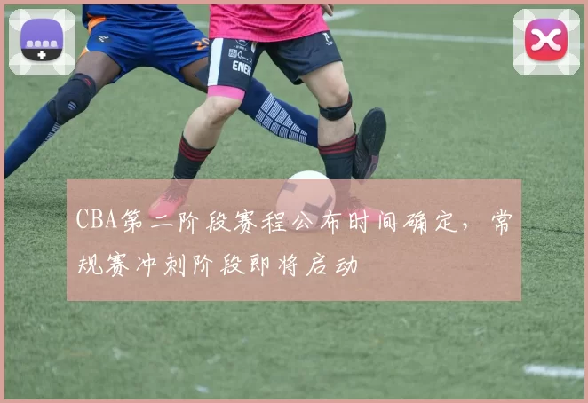 CBA第二阶段赛程公布时间确定，常规赛冲刺阶段即将启动