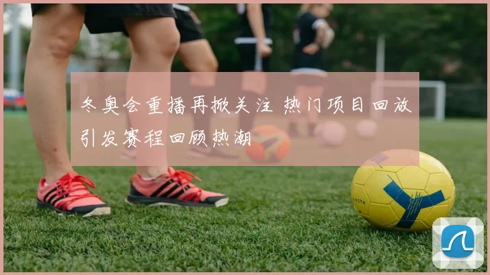 冬奥会重播再掀关注 热门项目回放引发赛程回顾热潮