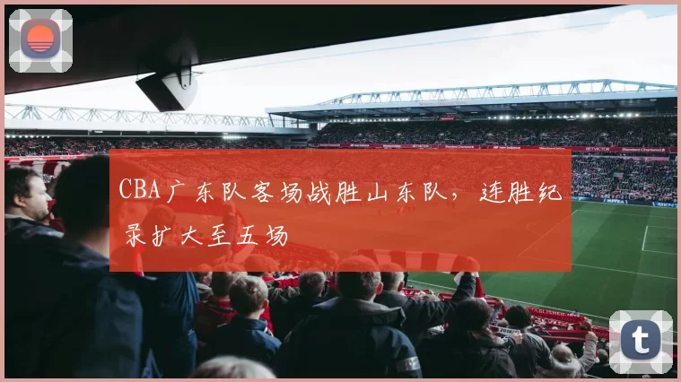 CBA广东队客场战胜山东队，连胜纪录扩大至五场