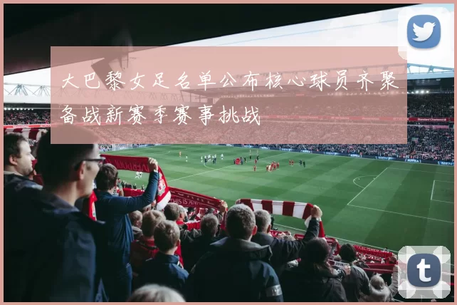 大巴黎女足名单公布核心球员齐聚备战新赛季赛事挑战