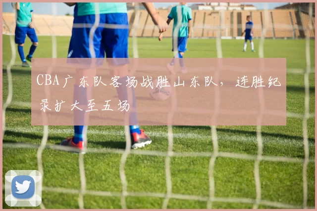 CBA广东队客场战胜山东队，连胜纪录扩大至五场