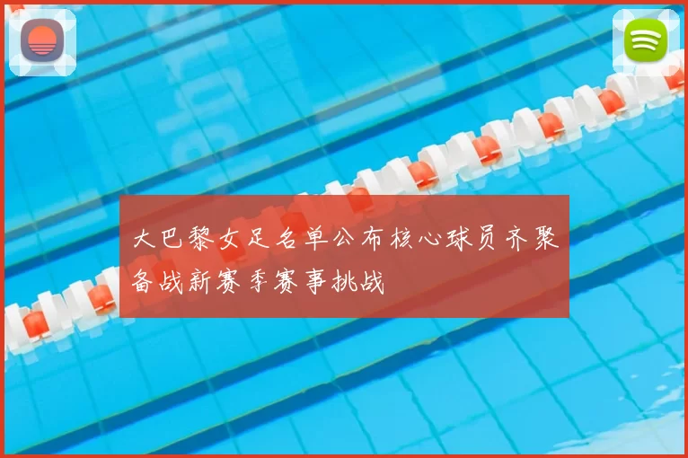 大巴黎女足名单公布核心球员齐聚备战新赛季赛事挑战