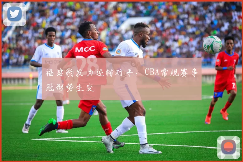 福建豹发力逆转对手，CBA常规赛争冠形势生变