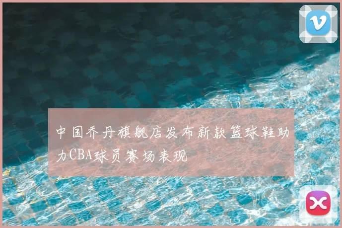 中国乔丹旗舰店发布新款篮球鞋助力CBA球员赛场表现