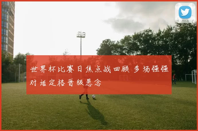 世界杯比赛日焦点战回顾 多场强强对话定格晋级悬念