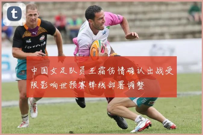 中国女足队员王霜伤情确认出战受限影响世预赛锋线部署调整