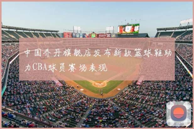 中国乔丹旗舰店发布新款篮球鞋助力CBA球员赛场表现