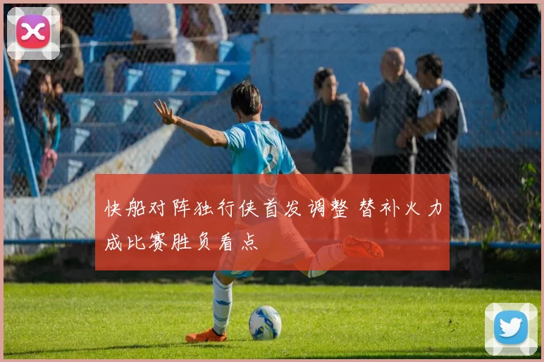 快船对阵独行侠首发调整 替补火力成比赛胜负看点