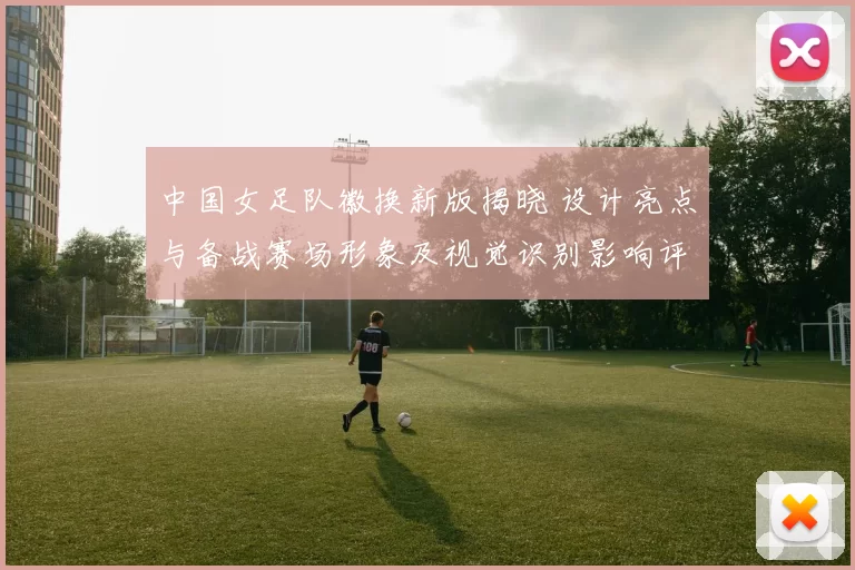 中国女足队徽换新版揭晓 设计亮点与备战赛场形象及视觉识别影响评估