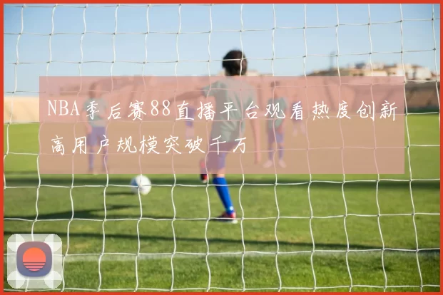 NBA季后赛88直播平台观看热度创新高用户规模突破千万