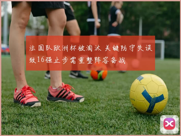 法国队欧洲杯被淘汰 关键防守失误致16强止步需重整阵容备战