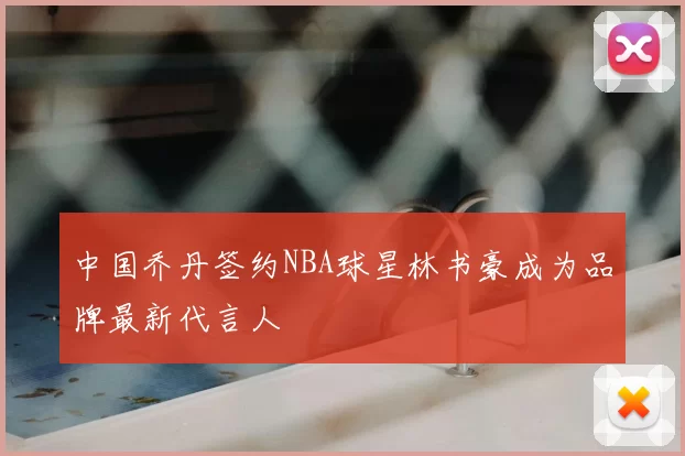 中国乔丹签约NBA球星林书豪成为品牌最新代言人