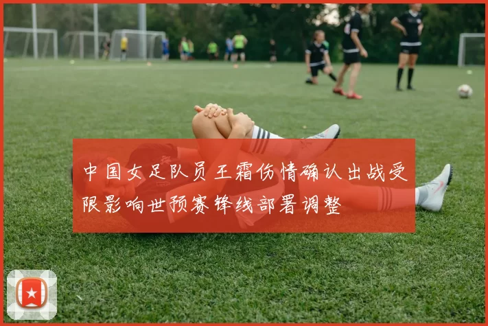 中国女足队员王霜伤情确认出战受限影响世预赛锋线部署调整